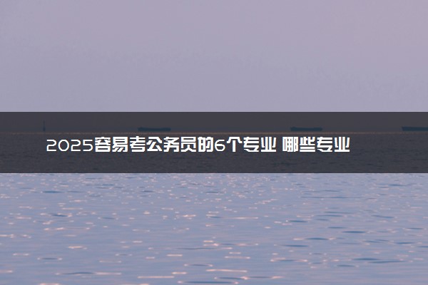 2025容易考公务员的6个专业 哪些专业比较好