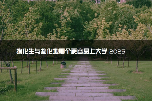 物化生与物化地哪个更容易上大学 2025如何选择