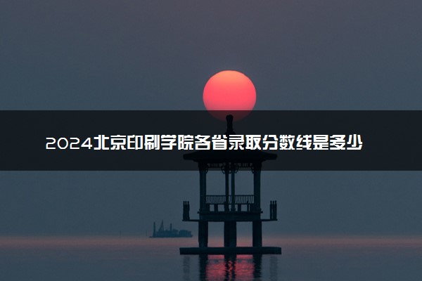 2024北京印刷学院各省录取分数线是多少 最低分及位次