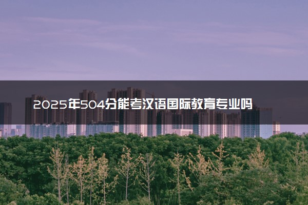 2025年504分能考汉语国际教育专业吗 504分汉语国际教育专业大学推荐