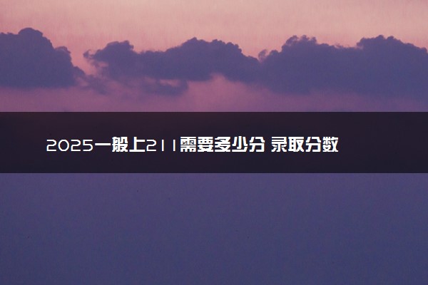 2025一般上211需要多少分 录取分数线是多少