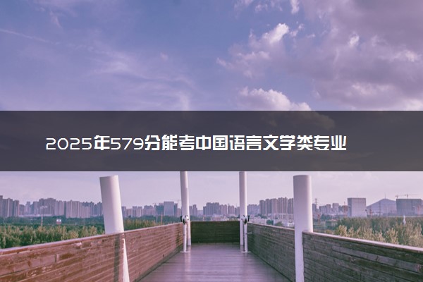 2025年579分能考中国语言文学类专业吗 579分中国语言文学类专业大学推荐