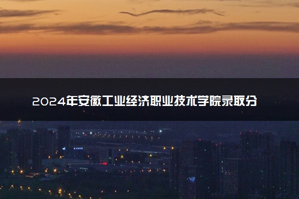 2024年安徽工业经济职业技术学院录取分数线是多少 各省最低分数线及位次