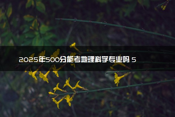 2025年500分能考地理科学专业吗 500分地理科学专业大学推荐