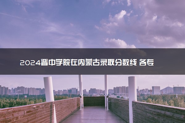 2024晋中学院在内蒙古录取分数线 各专业分数及位次