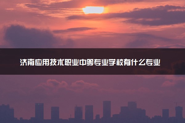 济南应用技术职业中等专业学校有什么专业 重点专业推荐