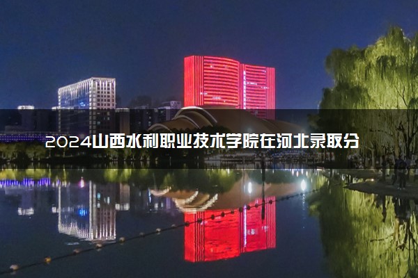 2024山西水利职业技术学院在河北录取分数线 各专业分数及位次