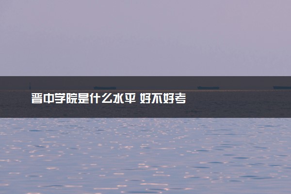 晋中学院是什么水平 好不好考