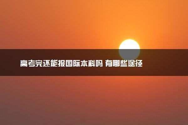 高考完还能报国际本科吗 有哪些途径