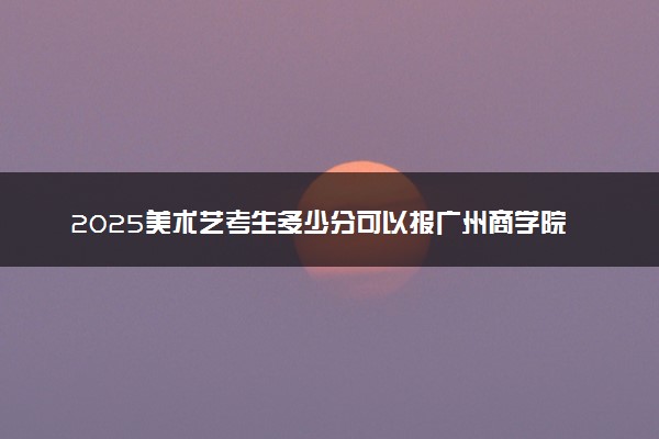 2025美术艺考生多少分可以报广州商学院