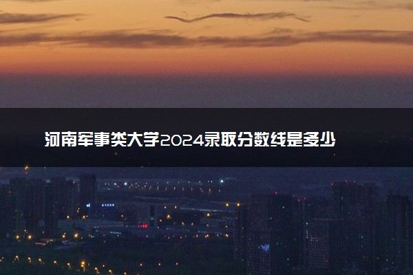 河南军事类大学2024录取分数线是多少 什么学校好