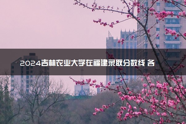 2024吉林农业大学在福建录取分数线 各专业分数及位次