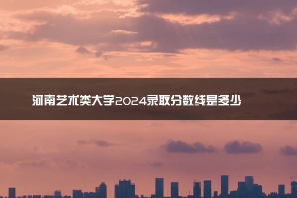 河南艺术类大学2024录取分数线是多少 什么学校好