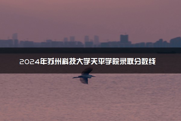 2024年苏州科技大学天平学院录取分数线是多少 各省最低分数线及位次