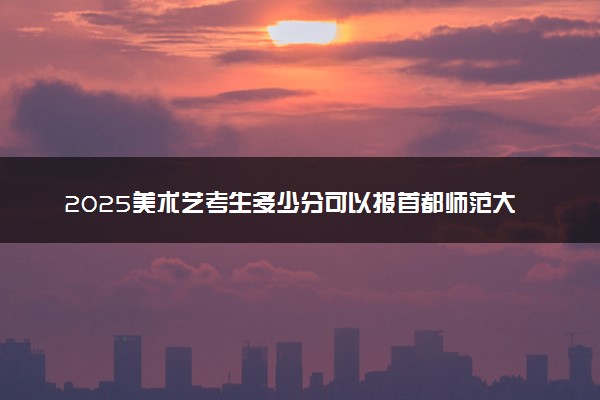 2025美术艺考生多少分可以报首都师范大学科德学院
