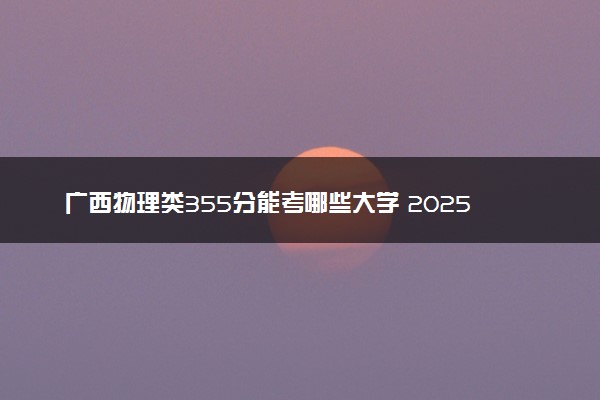 广西物理类355分能考哪些大学 2025考生稳上的大学名单