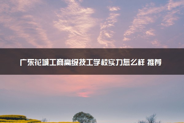 广东花城工商高级技工学校实力怎么样 推荐选择吗