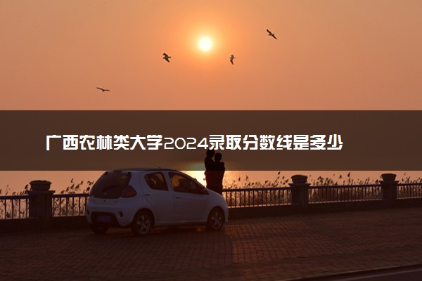 广西农林类大学2024录取分数线是多少 什么学校好