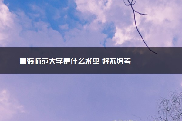 青海师范大学是什么水平 好不好考