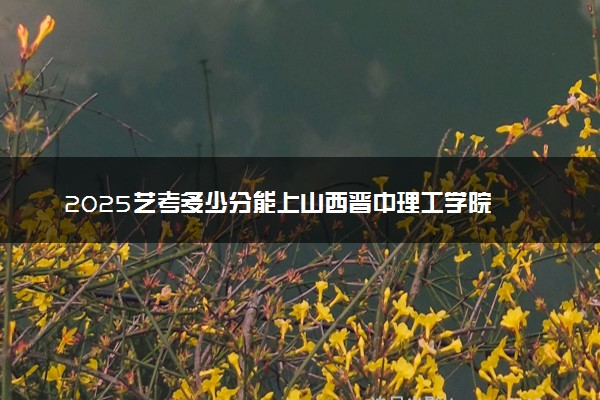 2025艺考多少分能上山西晋中理工学院 最低分数线是多少