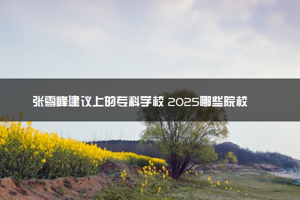 张雪峰建议上的专科学校 2025哪些院校值得推荐