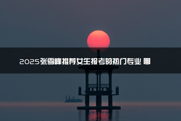 2025张雪峰推荐女生报考的热门专业 哪些专业好就业