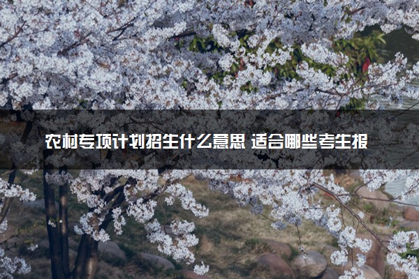 农村专项计划招生什么意思 适合哪些考生报考