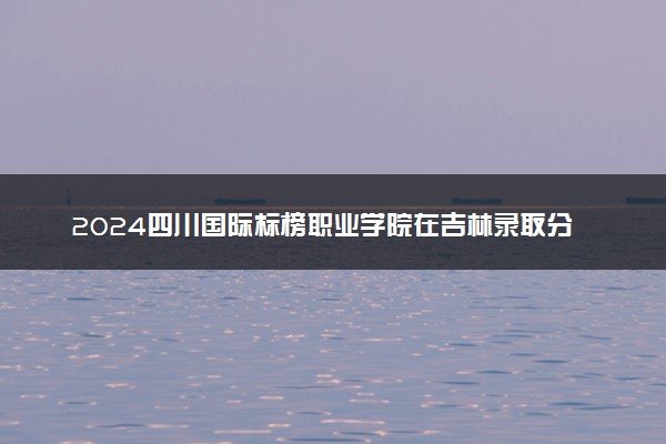 2024四川国际标榜职业学院在吉林录取分数线 各专业分数及位次