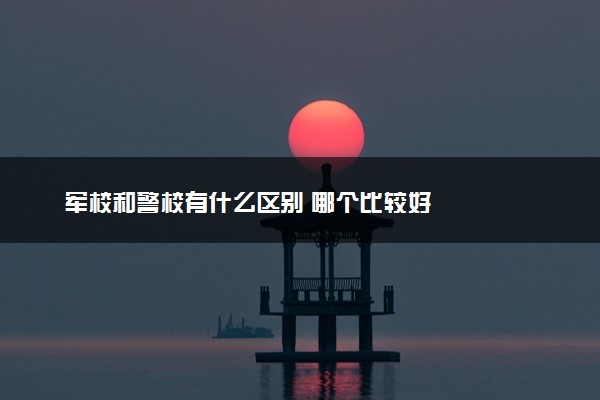 军校和警校有什么区别 哪个比较好