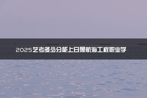 2025艺考多少分能上日照航海工程职业学院 最低分数线是多少