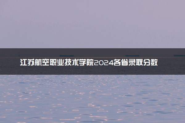江苏航空职业技术学院2024各省录取分数线及最低位次是多少