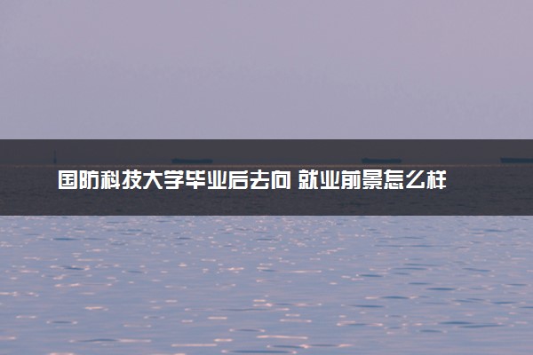 国防科技大学毕业后去向 就业前景怎么样