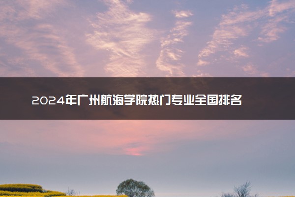 2024年广州航海学院热门专业全国排名 有哪些专业比较好
