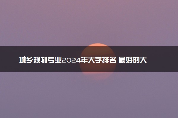 城乡规划专业2024年大学排名 最好的大学排行榜