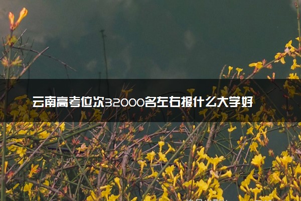 云南高考位次32000名左右报什么大学好（2025年参考）