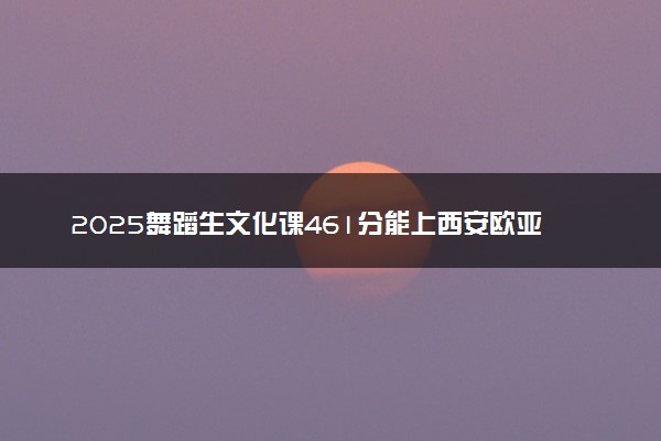 2025舞蹈生文化课461分能上西安欧亚学院吗