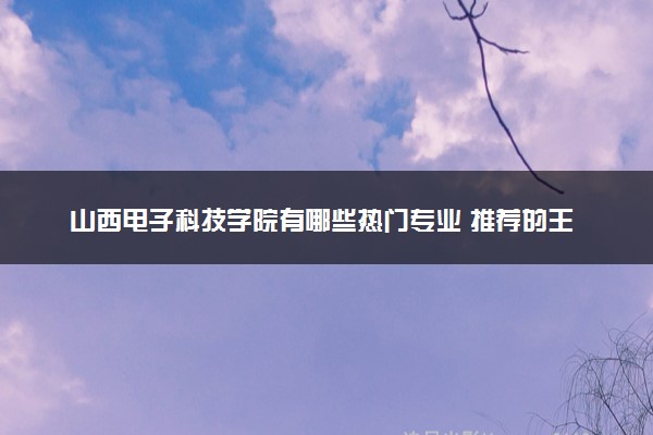 山西电子科技学院有哪些热门专业 推荐的王牌专业