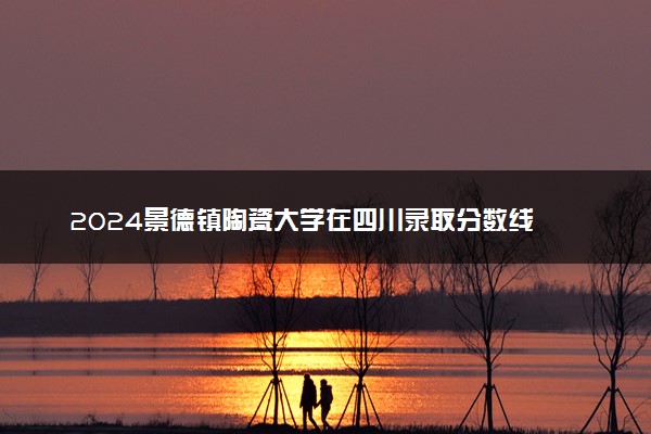 2024景德镇陶瓷大学在四川录取分数线 各专业分数及位次
