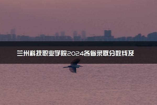 兰州科技职业学院2024各省录取分数线及最低位次是多少