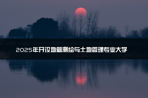 2025年开设地籍测绘与土地管理专业大学排名及评级 高校排行榜