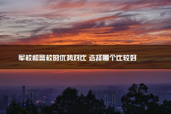 军校和警校的优势对比 选择哪个比较好
