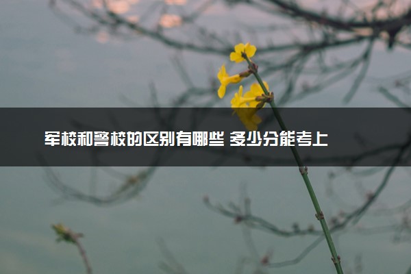军校和警校的区别有哪些 多少分能考上