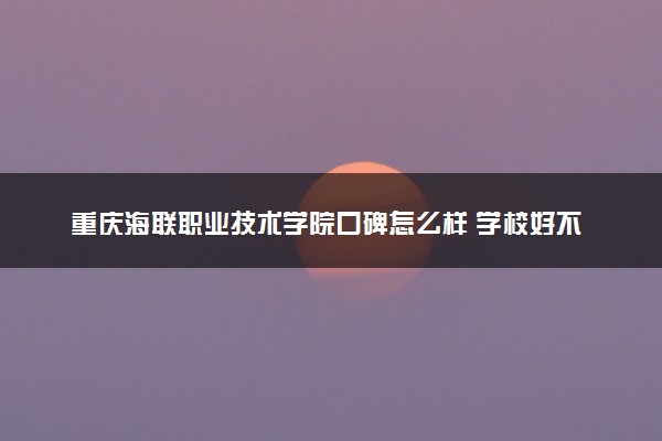 重庆海联职业技术学院口碑怎么样 学校好不好