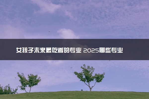 女孩子未来最吃香的专业 2025哪些专业前景好