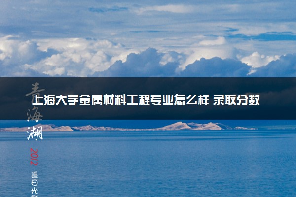 上海大学金属材料工程专业怎么样 录取分数线多少