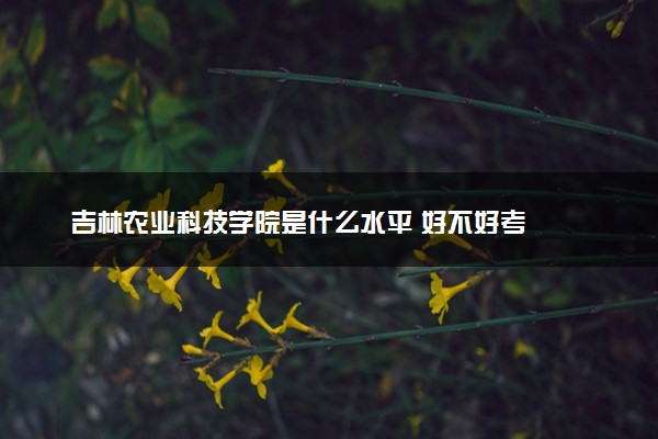 吉林农业科技学院是什么水平 好不好考