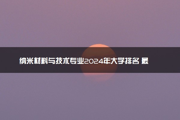 纳米材料与技术专业2024年大学排名 最好的大学排行榜