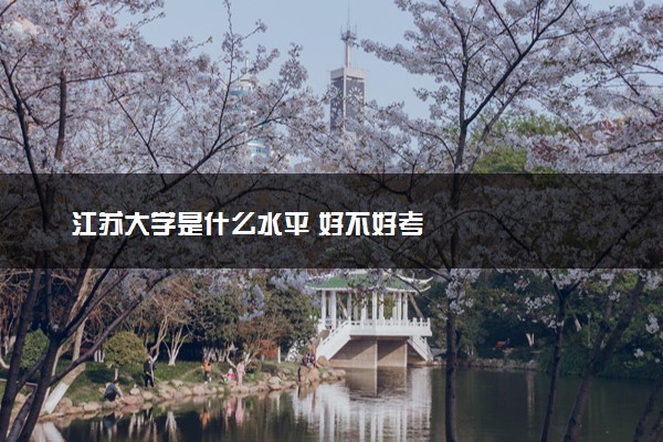 江苏大学是什么水平 好不好考