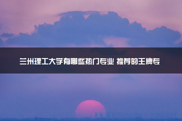 兰州理工大学有哪些热门专业 推荐的王牌专业