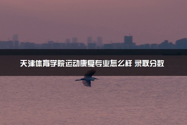 天津体育学院运动康复专业怎么样 录取分数线多少